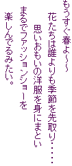 もうすぐ春よ～～
　　花たちは誰よりも季節を先取り・・・・・
　　　　思いおもいの洋服を身にまとい
　まるでファッションショーを
　　楽しんでるみたい。